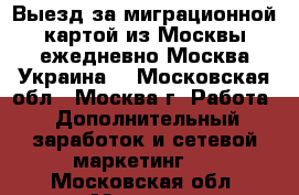 Выезд за миграционной картой из Москвы ежедневно Москва-Украина  - Московская обл., Москва г. Работа » Дополнительный заработок и сетевой маркетинг   . Московская обл.,Москва г.